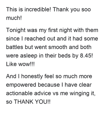 This is incredible! Thank you soo much! Tonight was my first night with them since I reached out and it had some battles but went smooth and both were asleep in their beds by 8.45! Like wow!!! And I honestly feel so much more empowered because I have clear actionable advice vs me winging it, so THANK YOU!!
