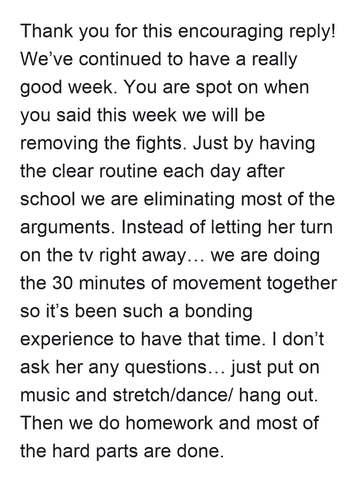 Thank you for this encouraging reply! We’ve continued to have a really good week. You are spot on when you said this week we will be removing the fights. Just by having the clear routine each day after school we are eliminating most of the arguments. Instead of letting her turn on the tv right away… we are doing the 30 minutes of movement together so it’s been such a bonding experience to have that time. I don’t ask her any questions… just put on music and stretch/dance/ hang out. Then we do homework and most of the hard parts are done.