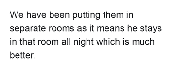We have been putting them in separate rooms as it means he stays in that room all night which is much better.