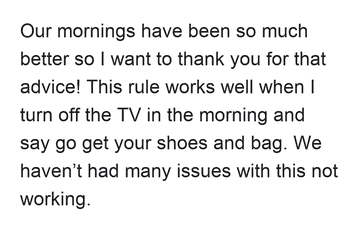 Our mornings have been so much better so I want to thank you for that advice! This rule works well when I turn off the TV in the morning and say go get your shoes and bag. We haven’t had many issues with this not working.