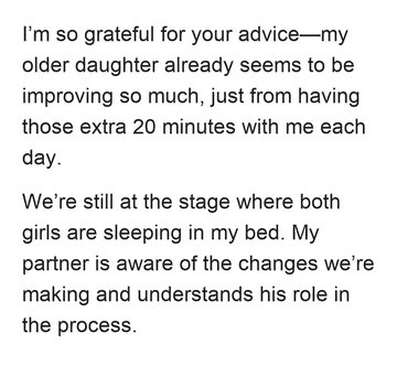 I’m so grateful for your advice—my older daughter already seems to be improving so much, just from having those extra 20 minutes with me each day. We’re still at the stage where both girls are sleeping in my bed. My partner is aware of the changes we’re making and understands his role in the process.