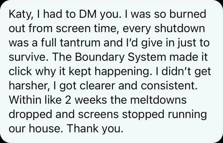 Katy, I had to DM you. I was so burned out from screen time, every shutdown was a full tantrum and I'd give in just to survive. The Boundary System made it click why it kept happening. I didn't get harsher, I got clearer and consistent. Within like 2 weeks the meltdowns dropped and screens stopped running our house. Thank you.