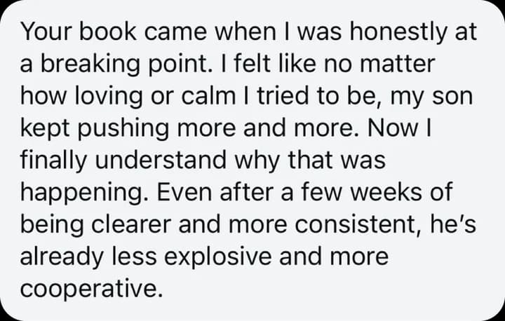 Your book came when I was honestly at a breaking point. I felt like no matter how loving or calm I tried to be, my son kept pushing more and more. Now I finally understand why that was happening. Even after a few weeks of being clearer and more consistent, he's already less explosive and more cooperative.