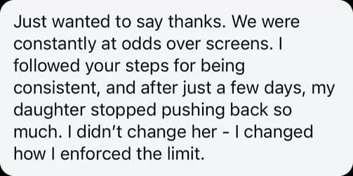 Just wanted to say thanks. We were constantly at odds over screens. I followed your steps for being consistent, and after just a few days, my daughter stopped pushing back so much. I didn't change her, I changed how I enforced the limit.