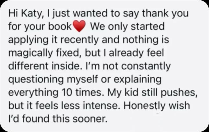 Hi Katy, I just wanted to say thank you for your book. We only started applying it recently and nothing is magically fixed, but I already feel different inside. I'm not constantly questioning myself or explaining everything 10 times. My kid still pushes, but it feels less intense. Honestly wish I'd found this sooner.