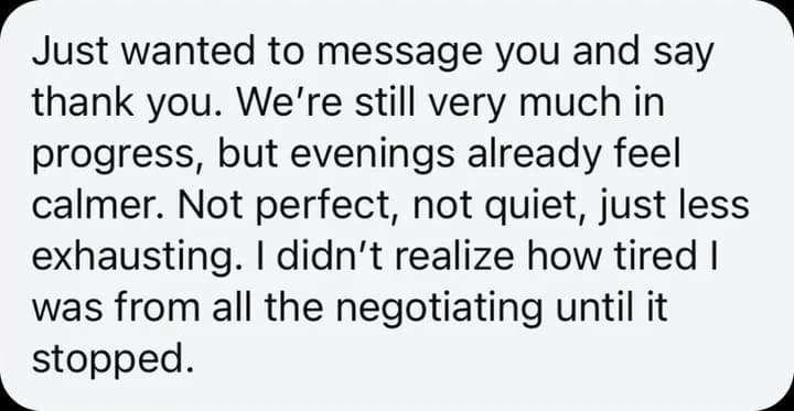 Just wanted to message you and say thank you. We're still very much in progress, but evenings already feel calmer. Not perfect, not quiet, just less exhausting. I didn't realize how tired I was from all the negotiating until it stopped.